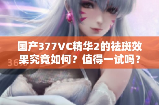 国产377VC精华2的祛斑效果究竟如何？值得一试吗？