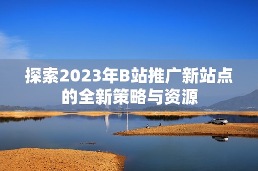 探索2023年B站推广新站点的全新策略与资源