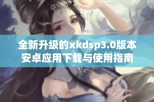 全新升级的xkdsp3.0版本安卓应用下载与使用指南