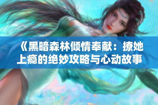 《黑暗森林倾情奉献：撩她上瘾的绝妙攻略与心动故事》