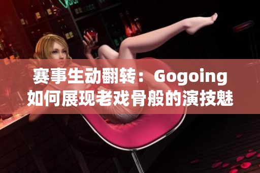 赛事生动翻转：Gogoing如何展现老戏骨般的演技魅力