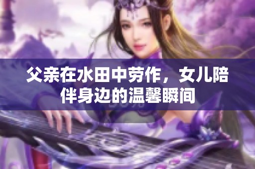 父亲在水田中劳作，女儿陪伴身边的温馨瞬间