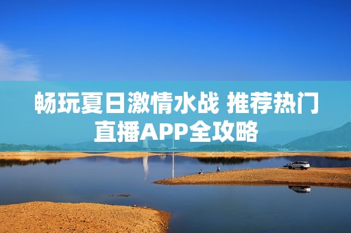 畅玩夏日激情水战 推荐热门直播APP全攻略