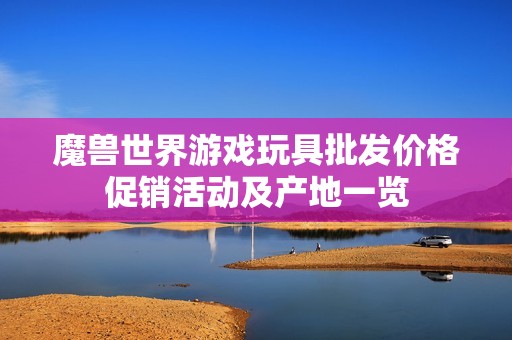 魔兽世界游戏玩具批发价格促销活动及产地一览