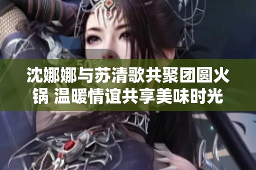 沈娜娜与苏清歌共聚团圆火锅 温暖情谊共享美味时光