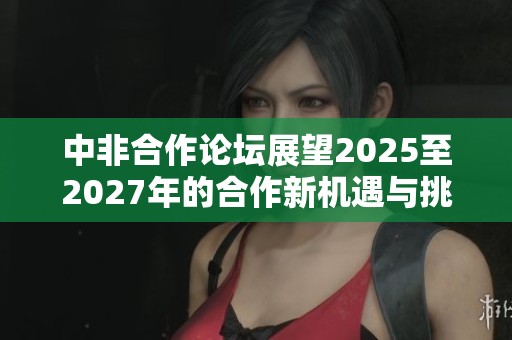 中非合作论坛展望2025至2027年的合作新机遇与挑战