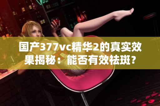 国产377vc精华2的真实效果揭秘：能否有效祛斑？