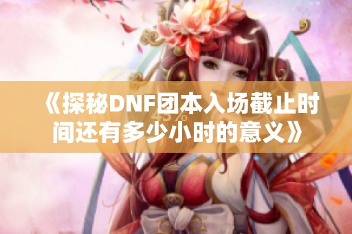 《探秘DNF团本入场截止时间还有多少小时的意义》