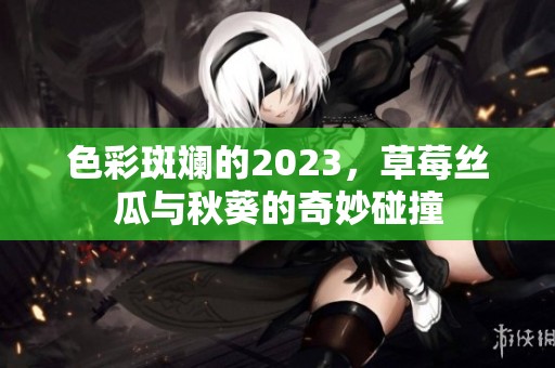 色彩斑斓的2023，草莓丝瓜与秋葵的奇妙碰撞