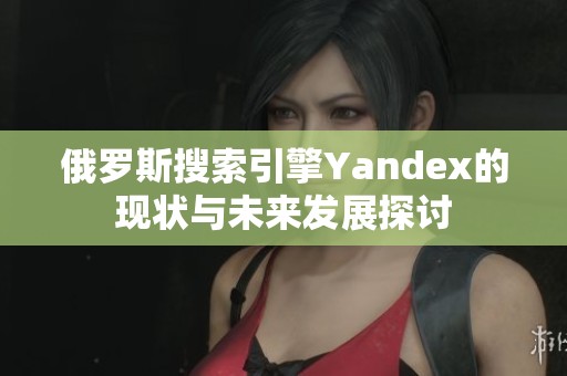 俄罗斯搜索引擎Yandex的现状与未来发展探讨