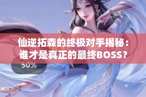 仙逆拓森的终极对手揭秘：谁才是真正的最终BOSS？