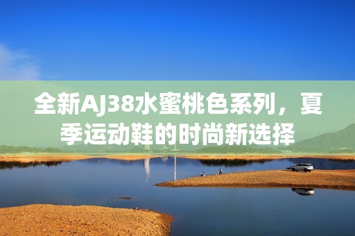 全新AJ38水蜜桃色系列，夏季运动鞋的时尚新选择