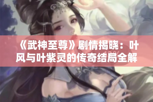 《武神至尊》剧情揭晓：叶风与叶紫灵的传奇结局全解析