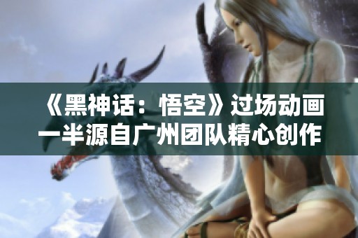 《黑神话：悟空》过场动画一半源自广州团队精心创作