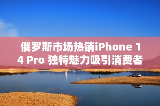 俄罗斯市场热销iPhone 14 Pro 独特魅力吸引消费者注意