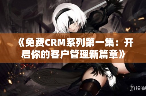 《免费CRM系列第一集：开启你的客户管理新篇章》