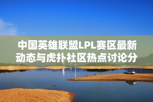 中国英雄联盟LPL赛区最新动态与虎扑社区热点讨论分析