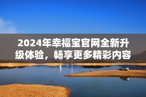 2024年幸福宝官网全新升级体验，畅享更多精彩内容