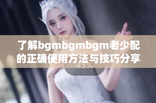 了解bgmbgmbgm老少配的正确使用方法与技巧分享