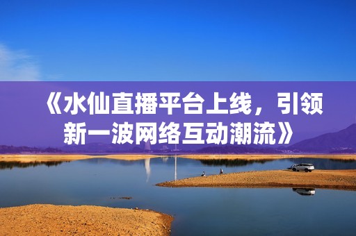 《水仙直播平台上线，引领新一波网络互动潮流》