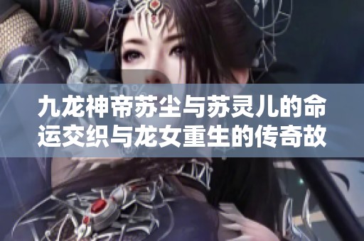 九龙神帝苏尘与苏灵儿的命运交织与龙女重生的传奇故事