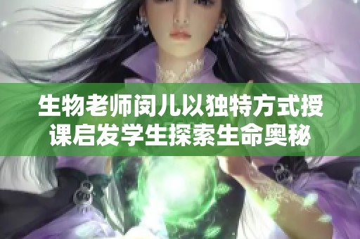 生物老师闵儿以独特方式授课启发学生探索生命奥秘