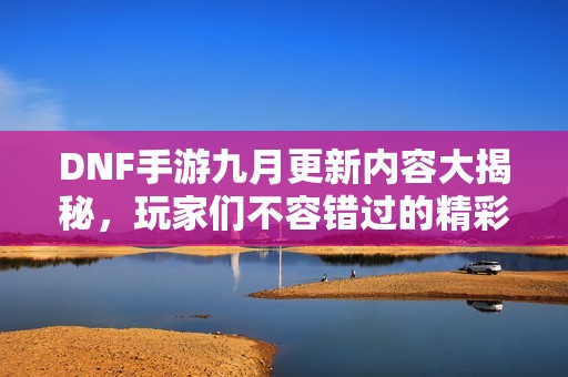 DNF手游九月更新内容大揭秘，玩家们不容错过的精彩！