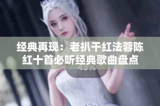 经典再现：老扒干红法蓉陈红十首必听经典歌曲盘点