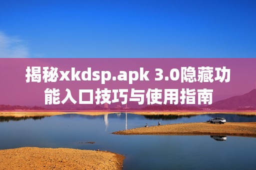 揭秘xkdsp.apk 3.0隐藏功能入口技巧与使用指南