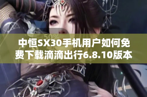 中恒SX30手机用户如何免费下载滴滴出行6.8.10版本攻略