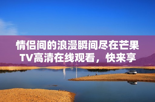 情侣间的浪漫瞬间尽在芒果TV高清在线观看，快来享受吧！