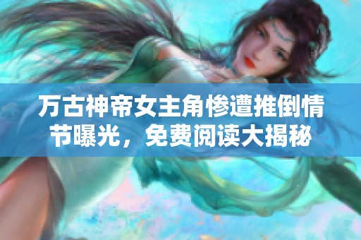 万古神帝女主角惨遭推倒情节曝光，免费阅读大揭秘