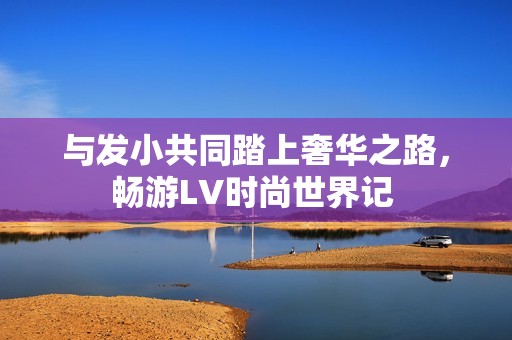 与发小共同踏上奢华之路，畅游LV时尚世界记 