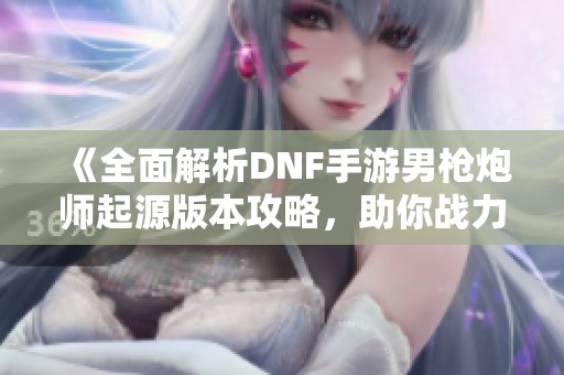 《全面解析DNF手游男枪炮师起源版本攻略，助你战力飙升》