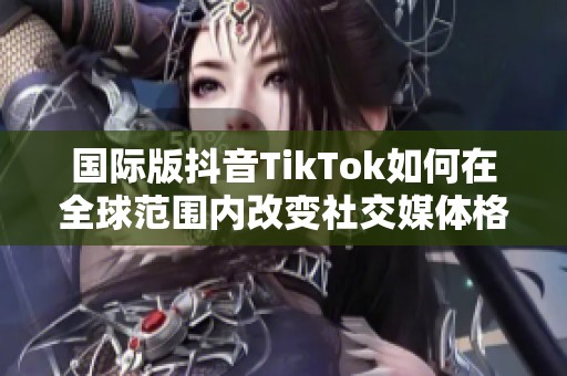 国际版抖音TikTok如何在全球范围内改变社交媒体格局