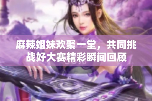 麻辣姐妹欢聚一堂，共同挑战好大赛精彩瞬间回顾