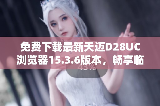 免费下载最新天迈D28UC浏览器15.3.6版本，畅享临近网络体验