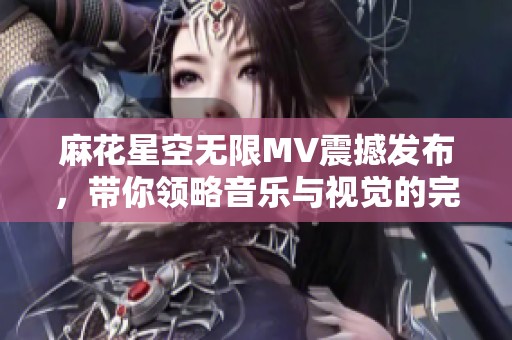 麻花星空无限MV震撼发布，带你领略音乐与视觉的完美融合