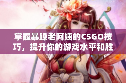 掌握暴躁老阿姨的CSGO技巧，提升你的游戏水平和胜率