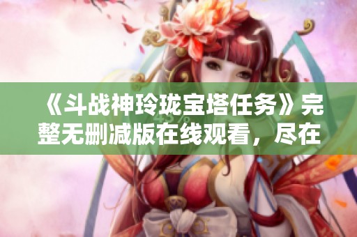 《斗战神玲珑宝塔任务》完整无删减版在线观看，尽在星辰网影视