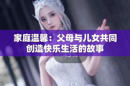 家庭温馨：父母与儿女共同创造快乐生活的故事