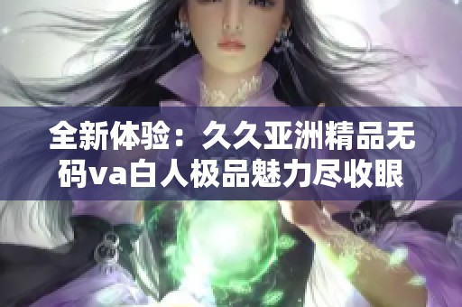 全新体验：久久亚洲精品无码va白人极品魅力尽收眼底