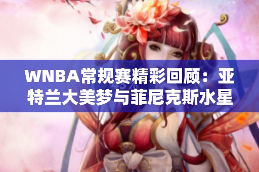 WNBA常规赛精彩回顾：亚特兰大美梦与菲尼克斯水星的对决第四节精彩瞬间