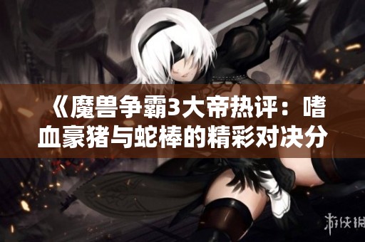 《魔兽争霸3大帝热评：嗜血豪猪与蛇棒的精彩对决分析》