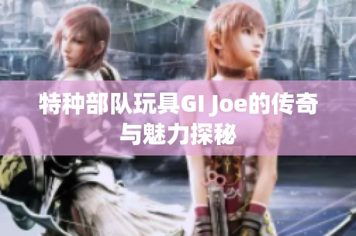 特种部队玩具GI Joe的传奇与魅力探秘