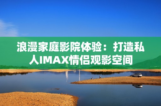 浪漫家庭影院体验：打造私人IMAX情侣观影空间