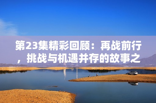 第23集精彩回顾：再战前行，挑战与机遇并存的故事之旅