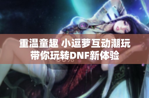 重温童趣 小逗萝互动潮玩带你玩转DNF新体验