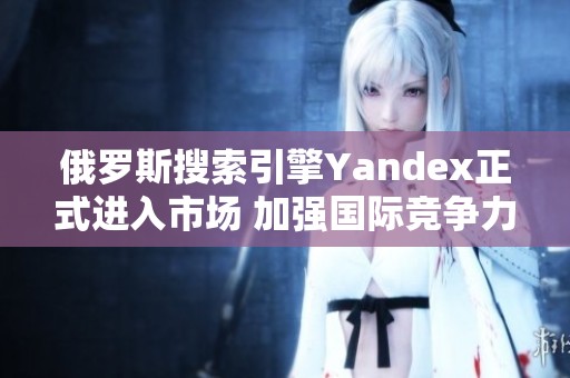 俄罗斯搜索引擎Yandex正式进入市场 加强国际竞争力