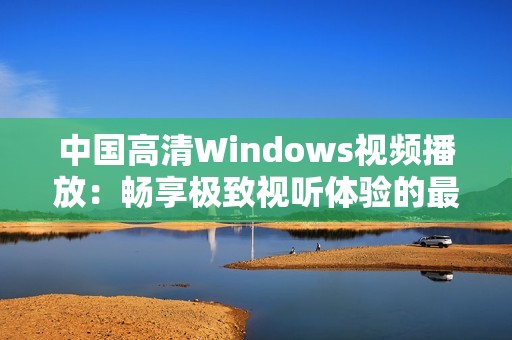 中国高清Windows视频播放：畅享极致视听体验的最佳选择